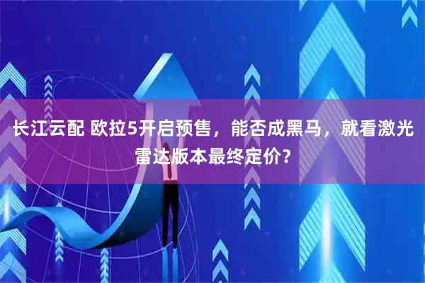 长江云配 欧拉5开启预售，能否成黑马，就看激光雷达版本最终定价？