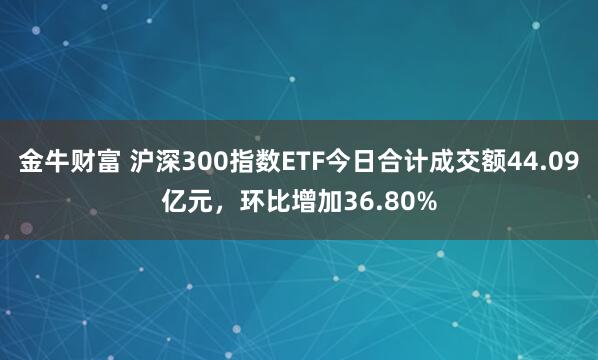 金牛财富 沪深300指数ETF今日合计成交额44.09亿元，环比增加36.80%