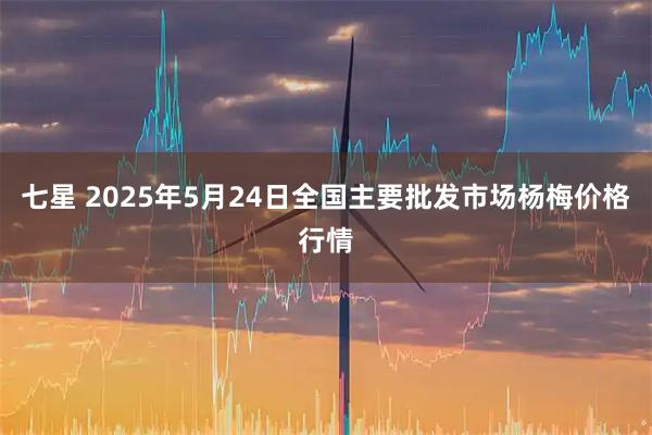 七星 2025年5月24日全国主要批发市场杨梅价格行情