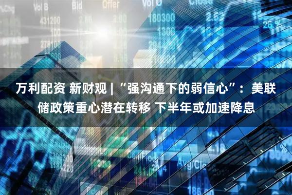 万利配资 新财观 | “强沟通下的弱信心”：美联储政策重心潜在转移 下半年或加速降息