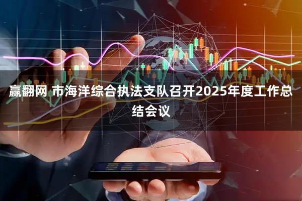 赢翻网 市海洋综合执法支队召开2025年度工作总结会议