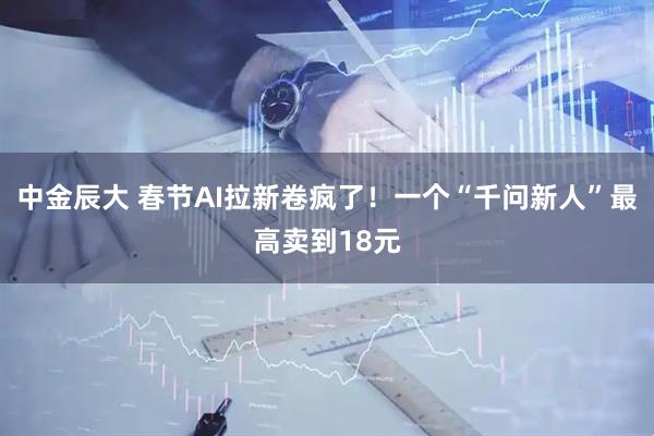 中金辰大 春节AI拉新卷疯了！一个“千问新人”最高卖到18元