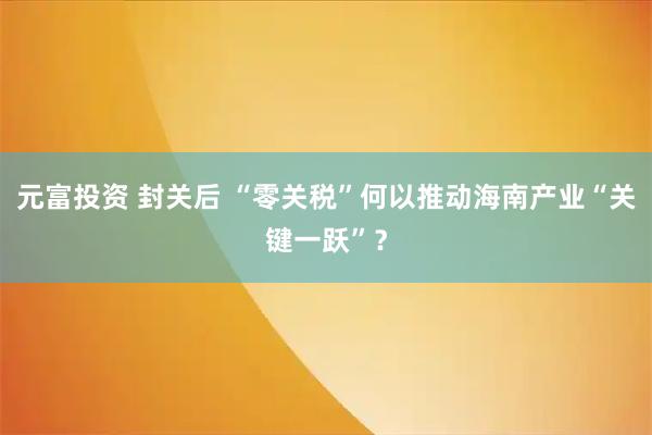元富投资 封关后 “零关税”何以推动海南产业“关键一跃”？