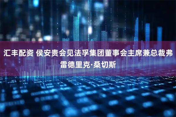 汇丰配资 侯安贵会见法孚集团董事会主席兼总裁弗雷德里克·桑切斯