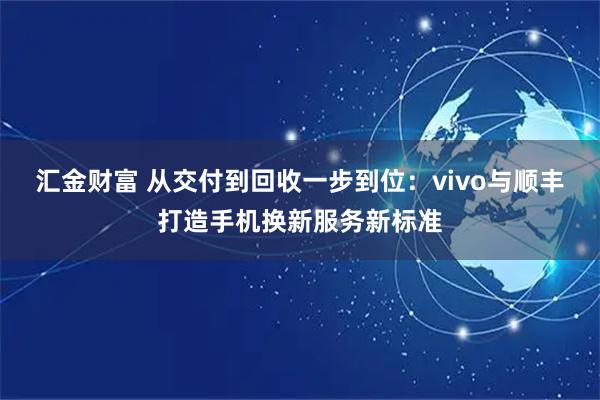 汇金财富 从交付到回收一步到位：vivo与顺丰打造手机换新服务新标准