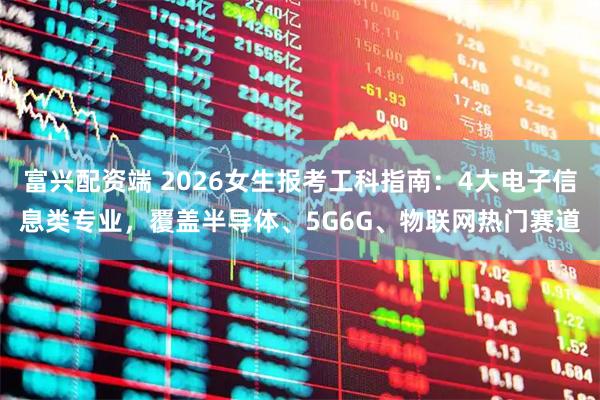 富兴配资端 2026女生报考工科指南：4大电子信息类专业，覆盖半导体、5G6G、物联网热门赛道