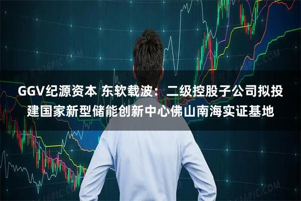 GGV纪源资本 东软载波：二级控股子公司拟投建国家新型储能创新中心佛山南海实证基地