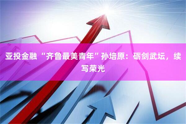 亚投金融 “齐鲁最美青年”孙培原：砺剑武坛，续写荣光