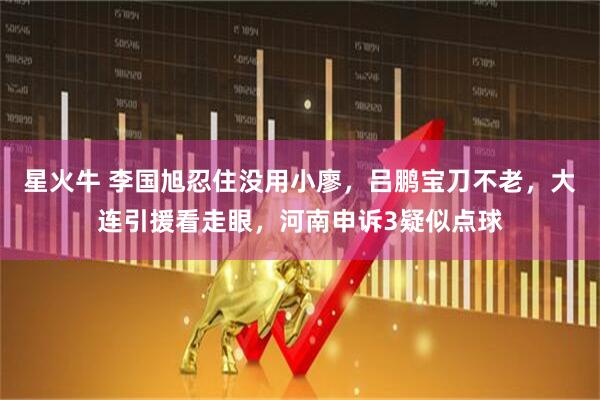 星火牛 李国旭忍住没用小廖，吕鹏宝刀不老，大连引援看走眼，河南申诉3疑似点球